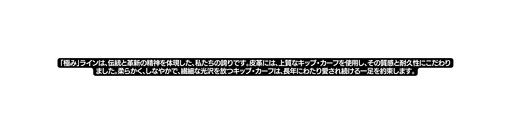 極み ラインは 伝統と革新の精神を体現した 私たちの誇りです 皮革には 上質なキップ カーフを使用し その質感と耐久性にこだわりました 柔らかく しなやかで 繊細な光沢を放つキップ カーフは 長年にわたり愛され続ける一足を約束します